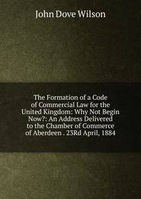 The Formation of a Code of Commercial Law for the United Kingdom: Why Not Begin Now?: An Address Delivered to the Chamber of Commerce of Aberdeen . 23Rd April, 1884