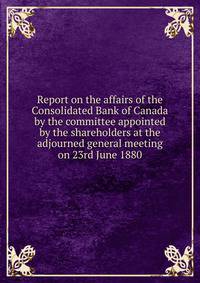 Report on the affairs of the Consolidated Bank of Canada by the committee appointed by the shareholders at the adjourned general meeting on 23rd June 1880