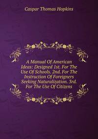 A Manual Of American Ideas: Designed 1st. For The Use Of Schools. 2nd. For The Instruction Of Foreigners Seeking Naturalization. 3rd. For The Use Of Citizens