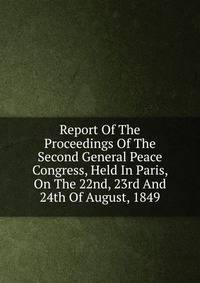 Report Of The Proceedings Of The Second General Peace Congress, Held In Paris, On The 22nd, 23rd And 24th Of August, 1849
