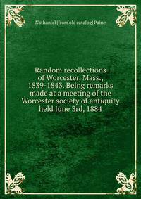 Random recollections of Worcester, Mass., 1839-1843. Being remarks made at a meeting of the Worcester society of antiquity held June 3rd, 1884