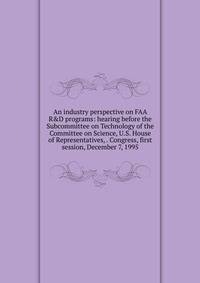 An industry perspective on FAA R&amp;D programs: hearing before the Subcommittee on Technology of the Committee on Science, U.S. House of Representatives, . Congress, first session, December 7, 1995