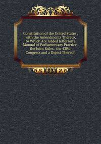 Constitution of the United States . with the Amendments Thereto, to Which Are Added Jefferson's Manual of Parliamentary Practice . the Joint Rules . the 43Rd. Congress and a Digest Thereof .