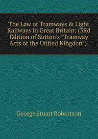 The Law of Tramways &amp; Light Railways in Great Britain: (3Rd Edition of Sutton's "Tramway Acts of the United Kingdon") .