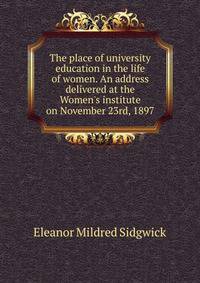 The place of university education in the life of women. An address delivered at the Women's institute on November 23rd, 1897