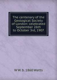 The centenary of the Geological Society of London: celebrated September 26th to October 3rd, 1907
