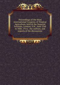 Proceedings of the third International Congress of Tropical Agriculture, held at the Imperial Institute, London, S.W., June 23rd to 30th, 1914; . the authors, and reports of the discussions