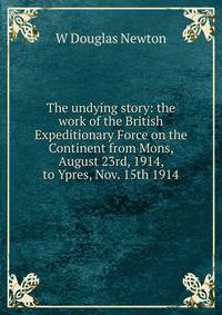 The undying story: the work of the British Expeditionary Force on the Continent from Mons, August 23rd, 1914, to Ypres, Nov. 15th 1914