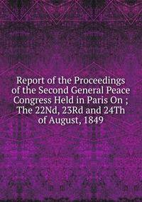 Report of the Proceedings of the Second General Peace Congress Held in Paris On ;The 22Nd, 23Rd and 24Th of August, 1849