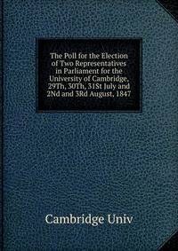 The Poll for the Election of Two Representatives in Parliament for the University of Cambridge, 29Th, 30Th, 31St July and 2Nd and 3Rd August, 1847