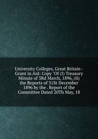 University Colleges, Great Britain - Grant in Aid: Copy "Of (I) Treasury Minute of 3Rd March, 1896, (Ii) the Reports of 31St December 1896 by the . Report of the Committee Dated 20Th May, 18