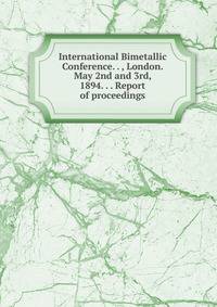 International Bimetallic Conference. . , London. May 2nd and 3rd, 1894. . . Report of proceedings