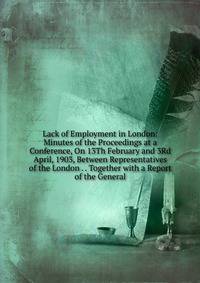 Lack of Employment in London: Minutes of the Proceedings at a Conference, On 13Th February and 3Rd April, 1903, Between Representatives of the London . . Together with a Report of the General