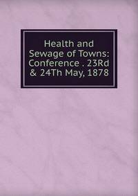 Health and Sewage of Towns: Conference . 23Rd &amp; 24Th May, 1878