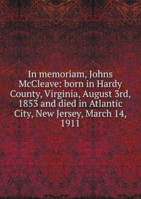 In memoriam, Johns McCleave: born in Hardy County, Virginia, August 3rd, 1853 and died in Atlantic City, New Jersey, March 14, 1911
