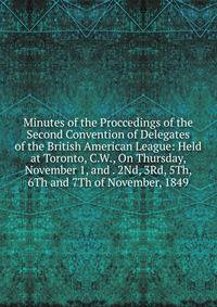 Minutes of the Proccedings of the Second Convention of Delegates of the British American League: Held at Toronto, C.W., On Thursday, November 1, and . 2Nd, 3Rd, 5Th, 6Th and 7Th of November, 1849