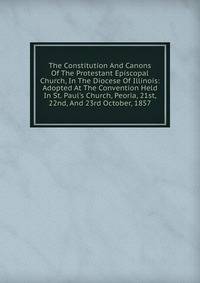 The Constitution And Canons Of The Protestant Episcopal Church, In The Diocese Of Illinois: Adopted At The Convention Held In St. Paul's Church, Peoria, 21st, 22nd, And 23rd October, 1857