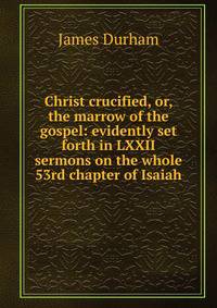 Christ crucified, or, the marrow of the gospel: evidently set forth in LXXII sermons on the whole 53rd chapter of Isaiah