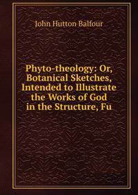 Phyto-theology: Or, Botanical Sketches, Intended to Illustrate the Works of God in the Structure, Fu