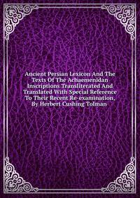 Ancient Persian Lexicon And The Texts Of The Achaemenidan Inscriptions Transliterated And Translated With Special Reference To Their Recent Re-examination, By Herbert Cushing Tolman .