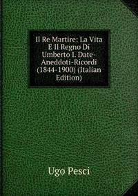 Il Re Martire: La Vita E Il Regno Di Umberto I. Date-Aneddoti-Ricordi (1844-1900) (Italian Edition)