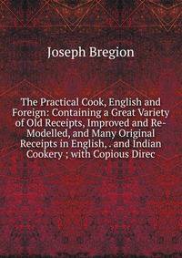 The Practical Cook, English and Foreign: Containing a Great Variety of Old Receipts, Improved and Re-Modelled, and Many Original Receipts in English, . and Indian Cookery ; with Copious Direc