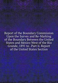 Report of the Boundary Commission Upon the Survey and Re-Marking of the Boundary Between the United States and Mexico West of the Rio Grande, 1891 to . Part Ii. Report of the United States Section