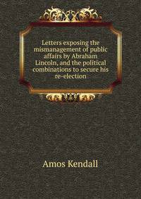 Letters exposing the mismanagement of public affairs by Abraham Lincoln, and the political combinations to secure his re-election
