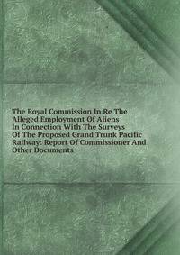 The Royal Commission In Re The Alleged Employment Of Aliens In Connection With The Surveys Of The Proposed Grand Trunk Pacific Railway: Report Of Commissioner And Other Documents