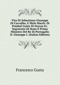 Vita Di Sebastiano Giuseppe Di Carvalho, E Melo March. Di Pombal Conte Di Oeyras Ec. Segretario Di Stato E Primo Ministro Del Re Di Portogallo D. Giuseppe I. (Italian Edition)
