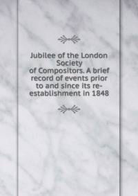 Jubilee of the London Society of Compositors. A brief record of events prior to and since its re-establishment in 1848