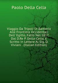 Viaggio Da Tripoli Di Barberia Alle Frontiere Occidentali Dell' Egitto, Fatto Nel 1817, Dal D.Re P. Della-Cella, E Scritto in Lettere Al Sig. D. Viviani . (Italian Edition)