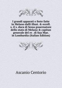I grandi apparati e feste fatte in Melano dalli illust. &amp; eccell. s. il s. duca di Sessa gouernatore dello stato di Melano &amp; capitan generale del re . di Sua Mae. in Lombardia (Italian Edition)