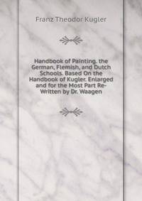 Handbook of Painting. the German, Flemish, and Dutch Schools. Based On the Handbook of Kugler. Enlarged and for the Most Part Re-Written by Dr. Waagen