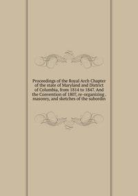 Proceedings of the Royal Arch Chapter of the state of Maryland and District of Columbia, from 1814 to 1847. And the Convention of 1807, re-organizing . masonry, and sketches of the subordin
