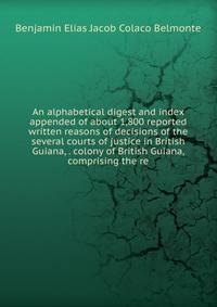 An alphabetical digest and index appended of about 1,800 reported written reasons of decisions of the several courts of justice in British Guiana, . colony of British Guiana, comprising the re