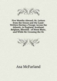 Five Months Abroad; Or, Letters from the Ocean and the Land: Written During a Voyage Across the Atlantic, in England, Scotland, Belgium, Rhenish . of Mont Blanc, and While Re-Crossing the Oc