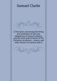 A Discourse concerning the being and attributes of God, the obligations of natural religion, and the truth and certainty of the Christian revelation: . reason, and other deniers of natural and re
