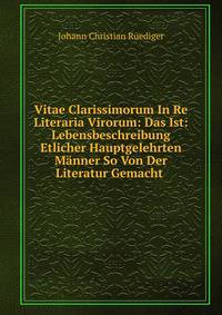 Vitae Clarissimorum In Re Literaria Virorum: Das Ist: Lebensbeschreibung Etlicher Hauptgelehrten Manner So Von Der Literatur Gemacht .