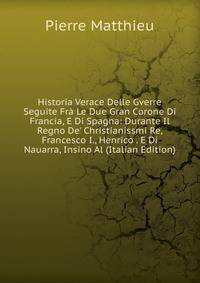 Historia Verace Delle Gverre Seguite Fr? Le Due Gran Corone Di Francia, E Di Spagna: Durante Il Regno De' Christianissmi Re, Francesco I., Henrico . E Di Nauarra, Insino Al (Italian Edition)