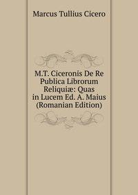 M.T. Ciceronis De Re Publica Librorum Reliqui?: Quas in Lucem Ed. A. Maius (Romanian Edition)