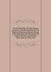 News From Afar: Or Missionary Varieties, Chiefly Relating To The Baptist Missionary Society Being A Re-pulication Of The Quarterly Papers Of The Said Society, From 1822 To 1832, Incl