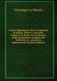 Codice diplomatico dei re aragonesi di Sicilia: Pietro I, Giacomo, Federico II, Pietro II e Ludovico, dalla rivoluzione siciliana del 1282 sino al . storiche e diplomatiche (Italian Edition)