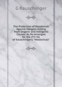 The Protection of Woodlands Against Dangers Arising from Organic and Inorganic Causes: As Re-Arranged for the 4Th Ed. of Kauschinger's "Waldschutz"