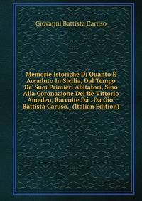 Memorie Istoriche Di Quanto ? Accaduto In Sicilia, Dal Tempo De' Suoi Primieri Abitatori, Sino Alla Coronazione Del R? Vittorio Amedeo, Raccolte D? . Da Gio. Battista Caruso,. (Italian Edition)