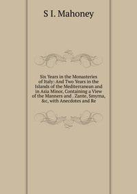 Six Years in the Monasteries of Italy: And Two Years in the Islands of the Mediterranean and in Asia Minor, Containing a View of the Manners and . Zante, Smyrna, &amp;c, with Anecdotes and Re