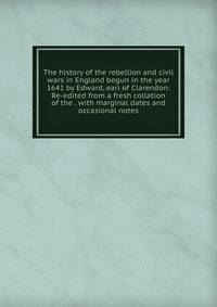 The history of the rebellion and civil wars in England begun in the year 1641 by Edward, earl of Clarendon: Re-edited from a fresh collation of the . with marginal dates and occasional notes