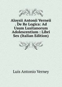 Aloysii Antonii Verneii . De Re Logica: Ad Usum Lusitanorum Adolescentium : Libri Sex (Italian Edition)