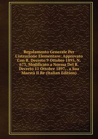 Regolamento Generale Per L'istruzione Elementare: Approvato Con R. Decreto 9 Ottobre 1895, N. 673, Modificato a Norma Del R. Decreto 11 Ottobre 1897, . a Sua Maest? Il Re (Italian Edition)