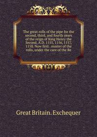 The great rolls of the pipe for the second, third, and fourth years of the reign of King Henry the Second, A.D. 1155, 1156, 1157, 1158. Now first . master of the rolls, under the care of the Re